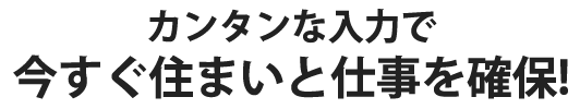 カンタンな入力で今すぐ住まいと仕事を確保！