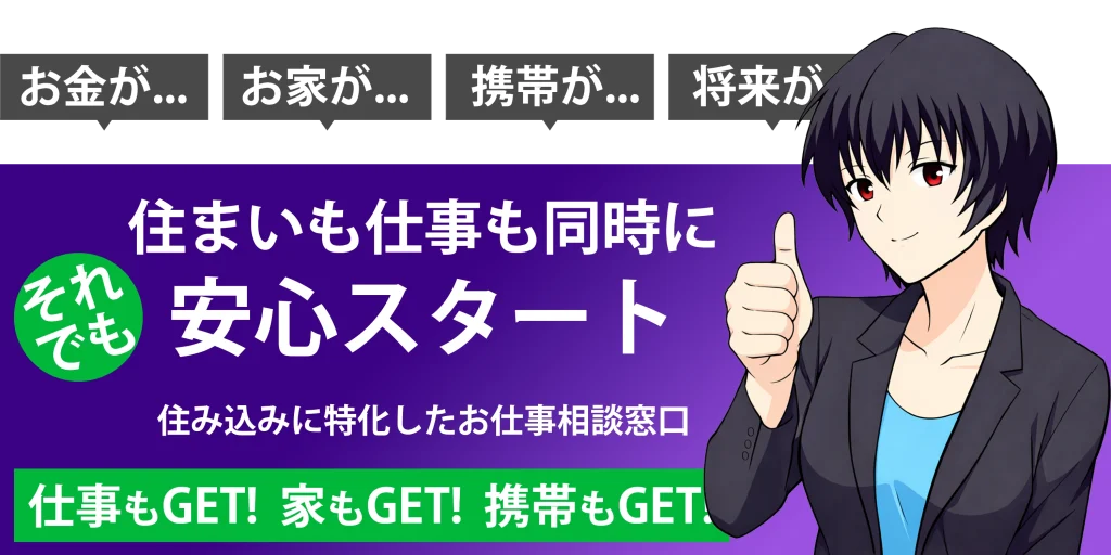 お金が...お家が...携帯が...将来が... 住まいも仕事も同時に安心スタート それでも 住み込み特化したお仕事相談窓口 仕事もGET家もGET携帯もGET