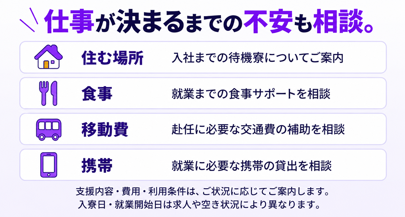仕事が決まるまでの不安も相談。待機寮、食事、赴任交通費、携帯貸出についてご案内。支援内容・費用・利用条件は状況によって異なり、入寮日・就業開始日は求人や空き状況により異なります。